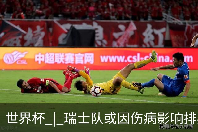 世界杯 | 瑞士队或因伤病影响排兵布阵